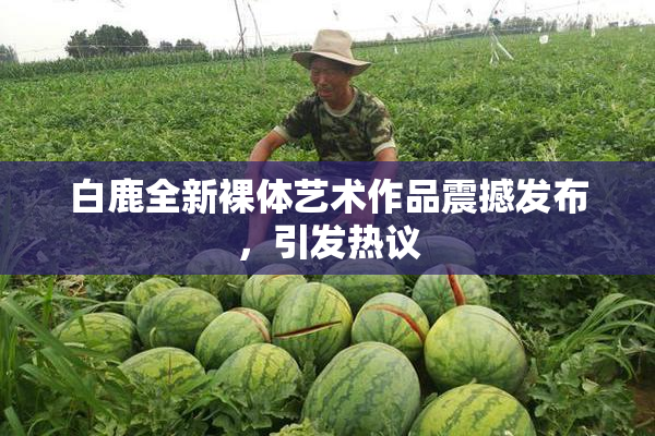 白鹿全新裸体艺术作品震撼发布，引发热议