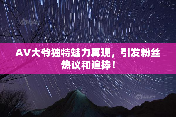 AV大爷独特魅力再现，引发粉丝热议和追捧！
