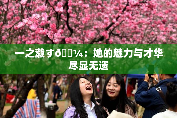 一之濑す🌼：她的魅力与才华尽显无遗