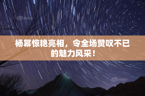 杨幂惊艳亮相，令全场赞叹不已的魅力风采！