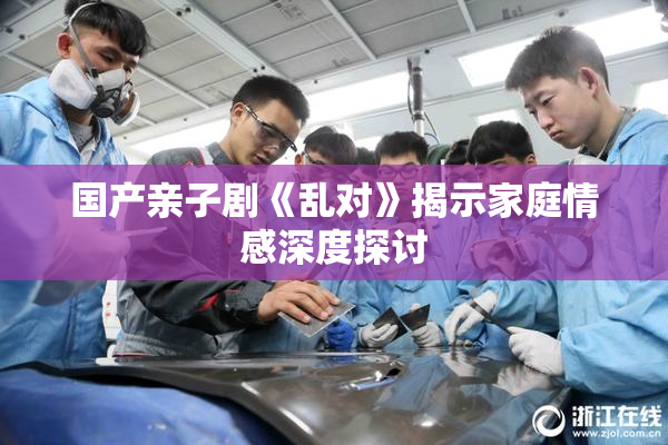 国产亲子剧《乱对》揭示家庭情感深度探讨