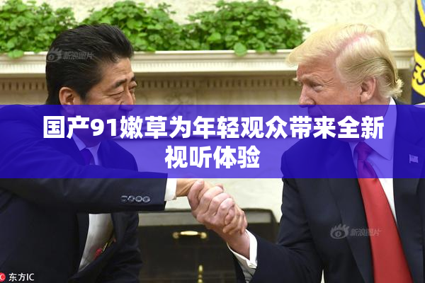 国产91嫩草为年轻观众带来全新视听体验