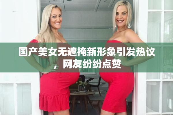 国产美女无遮掩新形象引发热议，网友纷纷点赞