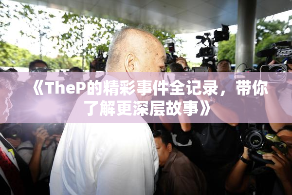《TheP的精彩事件全记录，带你了解更深层故事》