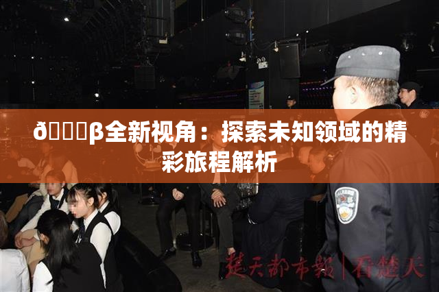 👙β全新视角：探索未知领域的精彩旅程解析