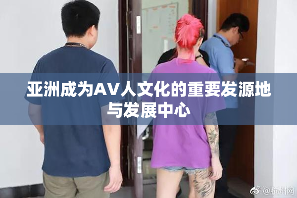 亚洲成为AV人文化的重要发源地与发展中心
