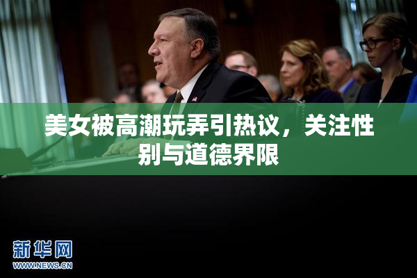 美女被高潮玩弄引热议，关注性别与道德界限