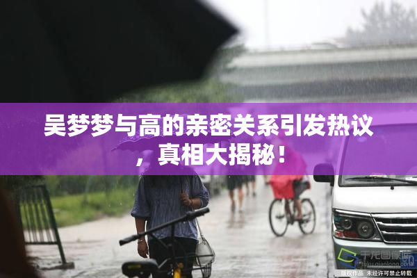 吴梦梦与高的亲密关系引发热议，真相大揭秘！