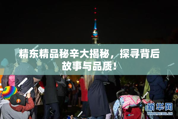 精东精品秘辛大揭秘，探寻背后故事与品质！