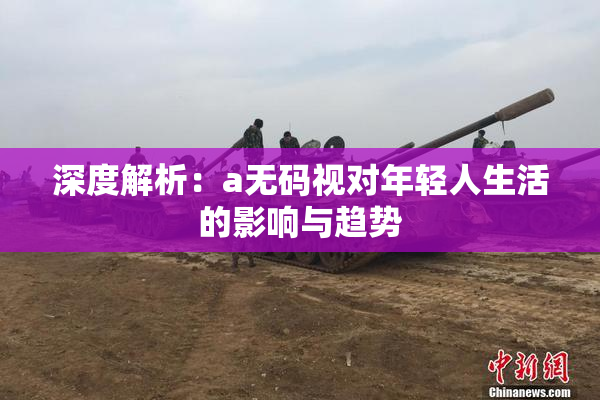 深度解析：a无码视对年轻人生活的影响与趋势