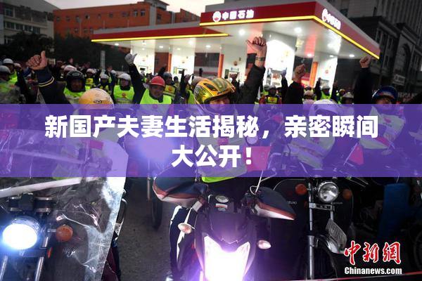 新国产夫妻生活揭秘，亲密瞬间大公开！