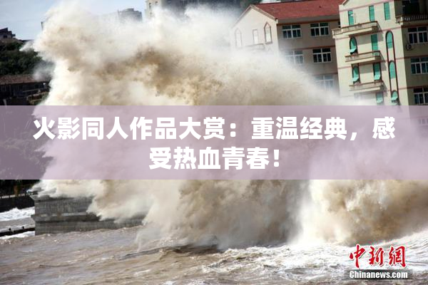 火影同人作品大赏：重温经典，感受热血青春！