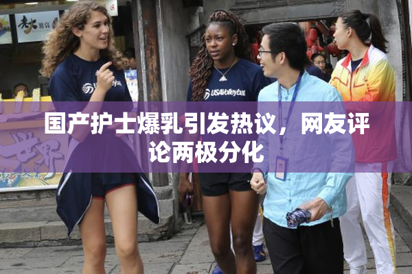 国产护士爆乳引发热议，网友评论两极分化