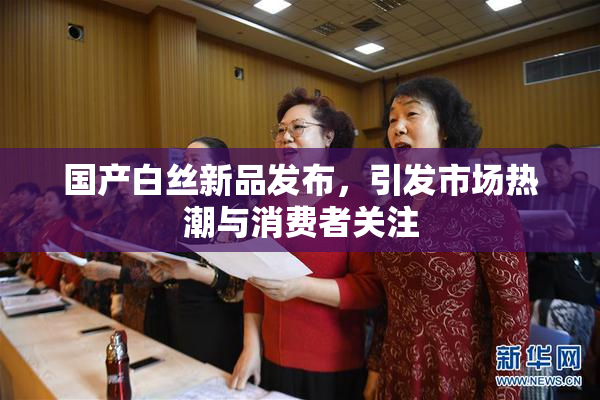 国产白丝新品发布，引发市场热潮与消费者关注
