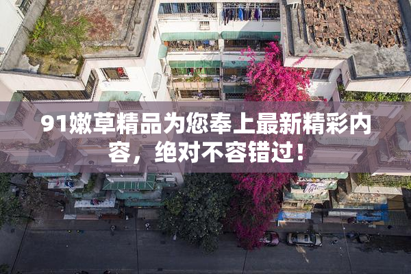 91嫩草精品为您奉上最新精彩内容，绝对不容错过！
