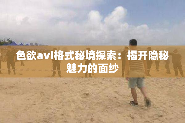 色欲avi格式秘境探索：揭开隐秘魅力的面纱