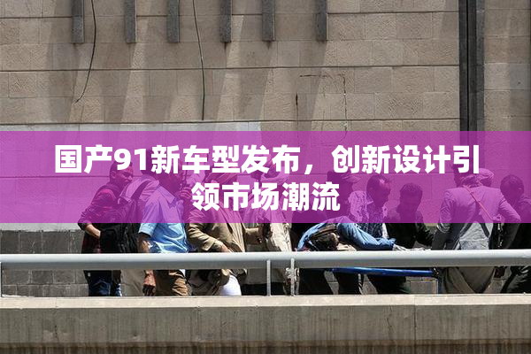 国产91新车型发布，创新设计引领市场潮流