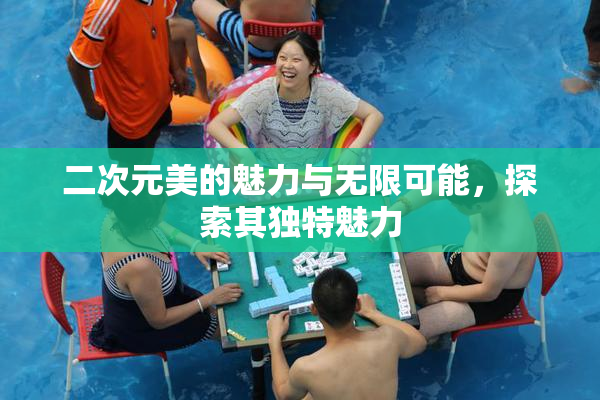 二次元美的魅力与无限可能，探索其独特魅力