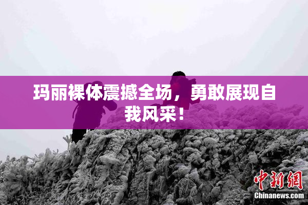 玛丽裸体震撼全场，勇敢展现自我风采！
