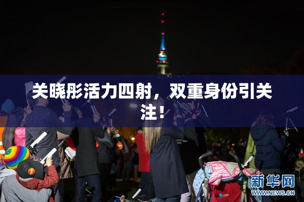关晓彤活力四射，双重身份引关注！