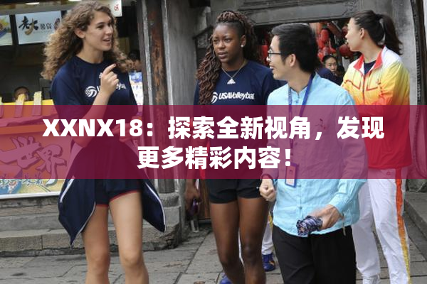 XXNX18：探索全新视角，发现更多精彩内容！