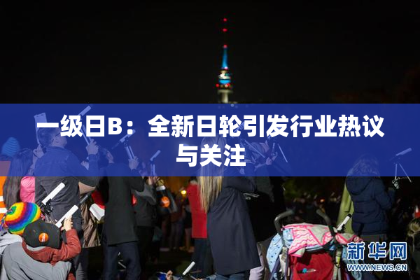一级日B：全新日轮引发行业热议与关注