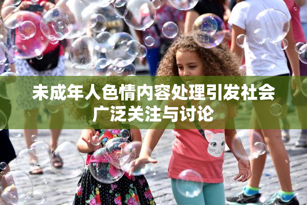 未成年人色情内容处理引发社会广泛关注与讨论