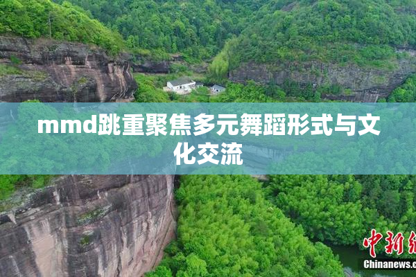 mmd跳重聚焦多元舞蹈形式与文化交流