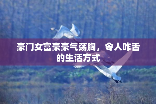 豪门女富豪豪气荡胸，令人咋舌的生活方式