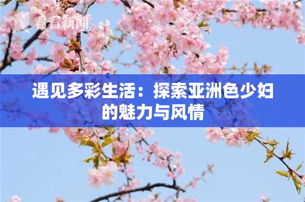 遇见多彩生活：探索亚洲色少妇的魅力与风情