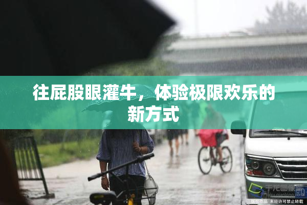 往屁股眼灌牛，体验极限欢乐的新方式