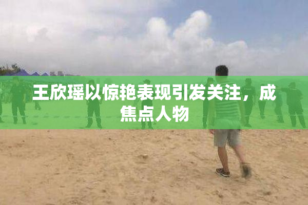 王欣瑶以惊艳表现引发关注，成焦点人物