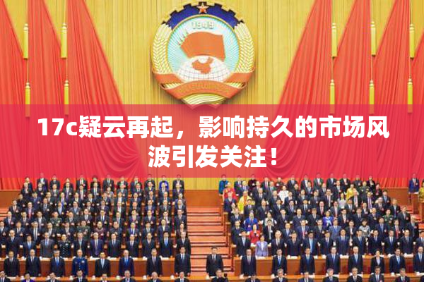 17c疑云再起，影响持久的市场风波引发关注！