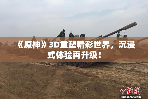 《原神》3D重塑精彩世界，沉浸式体验再升级！