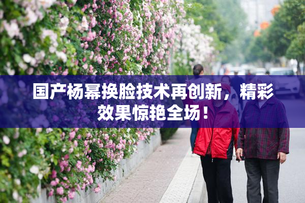 国产杨幂换脸技术再创新，精彩效果惊艳全场！