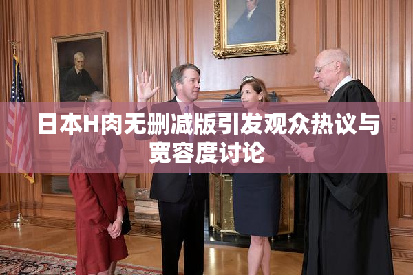 日本H肉无删减版引发观众热议与宽容度讨论
