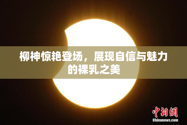 柳神惊艳登场，展现自信与魅力的裸乳之美