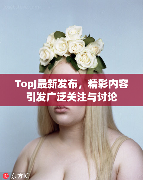 TopJ最新发布，精彩内容引发广泛关注与讨论
