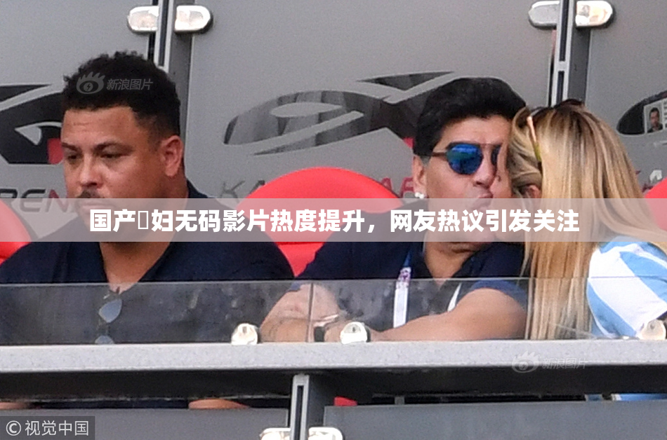 国产婬妇无码影片热度提升，网友热议引发关注