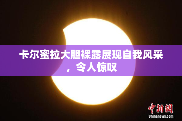 卡尔蜜拉大胆裸露展现自我风采，令人惊叹