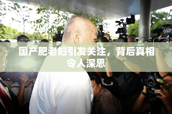 国产肥老妇引发关注，背后真相令人深思