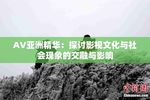 AV亚洲精华：探讨影视文化与社会现象的交融与影响