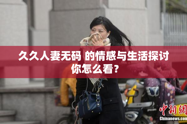 久久人妻无码 的情感与生活探讨 你怎么看？