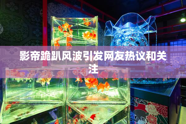 影帝跪趴风波引发网友热议和关注