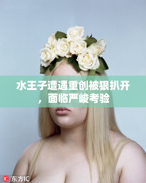 水王子遭遇重创被狠扒开，面临严峻考验