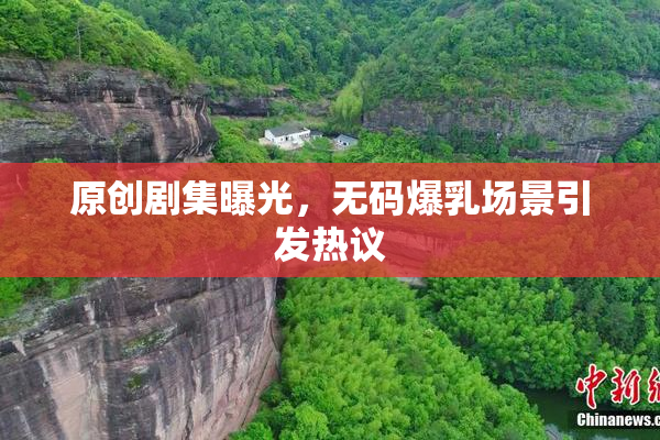 原创剧集曝光，无码爆乳场景引发热议