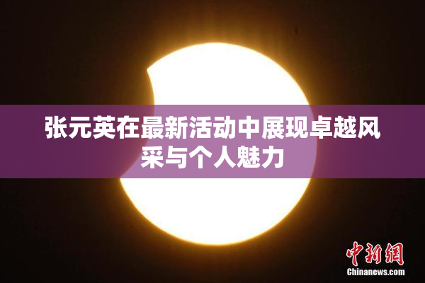 张元英在最新活动中展现卓越风采与个人魅力