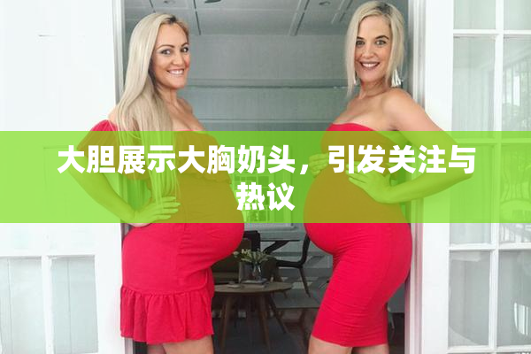 大胆展示大胸奶头，引发关注与热议