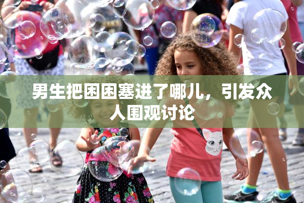 男生把困困塞进了哪儿，引发众人围观讨论