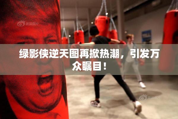 绿影侠逆天图再掀热潮，引发万众瞩目！